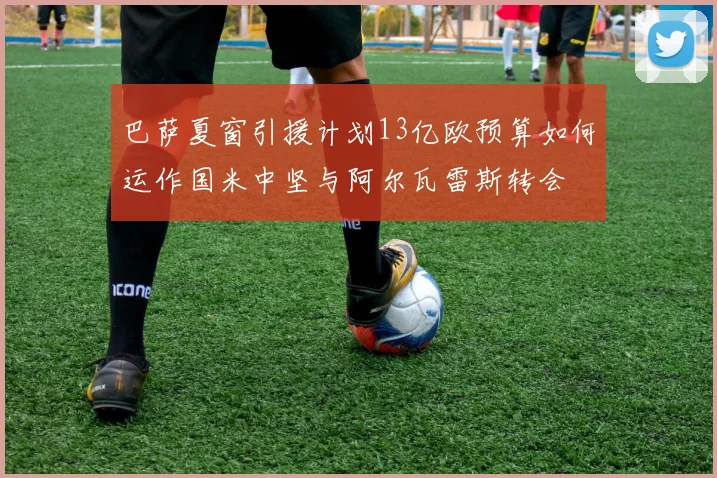 巴萨夏窗引援计划13亿欧预算如何运作国米中坚与阿尔瓦雷斯转会