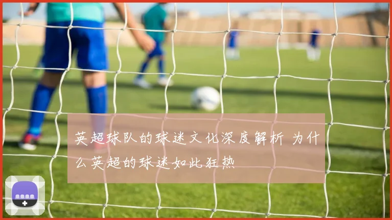 英超球队的球迷文化深度解析 为什么英超的球迷如此狂热