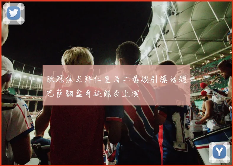 欧冠焦点拜仁皇马二番战引爆话题巴萨翻盘奇迹能否上演