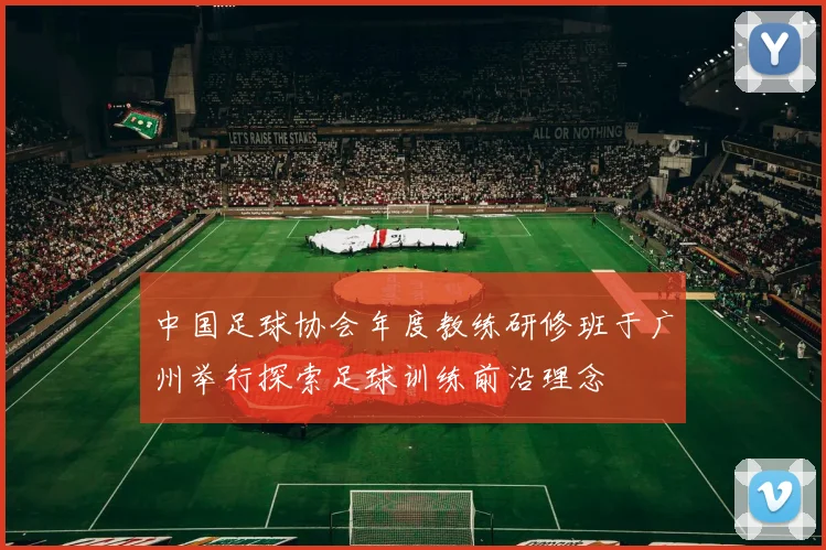 中国足球协会年度教练研修班于广州举行探索足球训练前沿理念
