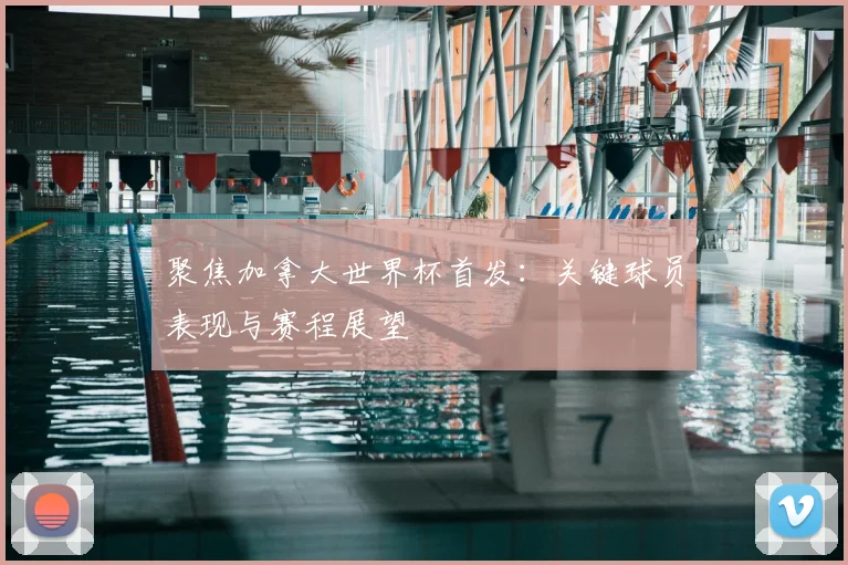 聚焦加拿大世界杯首发：关键球员表现与赛程展望
