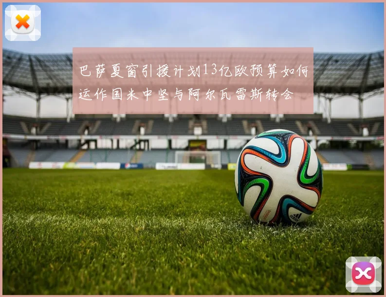 巴萨夏窗引援计划13亿欧预算如何运作国米中坚与阿尔瓦雷斯转会
