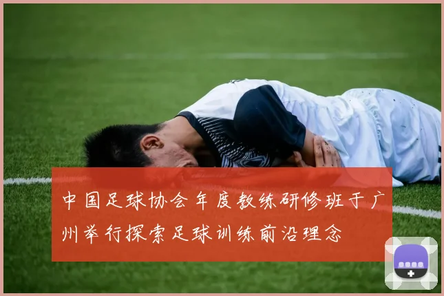 中国足球协会年度教练研修班于广州举行探索足球训练前沿理念
