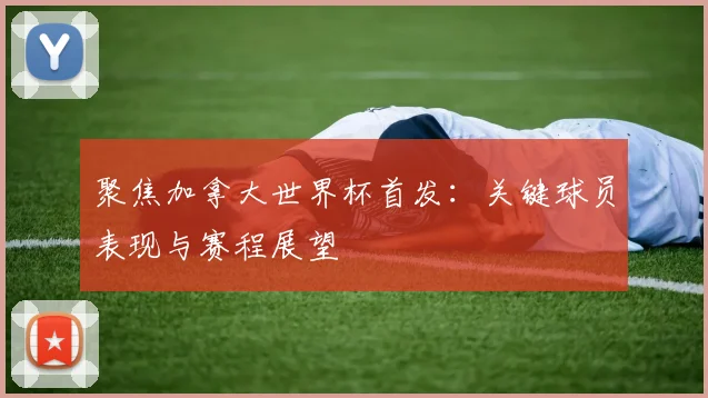 聚焦加拿大世界杯首发：关键球员表现与赛程展望